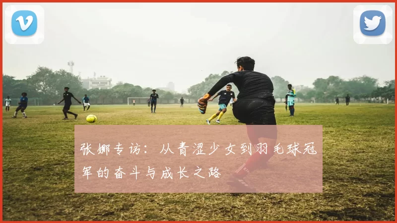 张娜专访：从青涩少女到羽毛球冠军的奋斗与成长之路