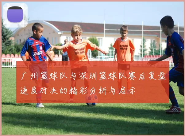 广州篮球队与深圳篮球队赛后复盘速度对决的精彩分析与启示