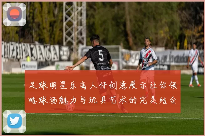 足球明星乐高人仔创意展示让你领略球场魅力与玩具艺术的完美结合