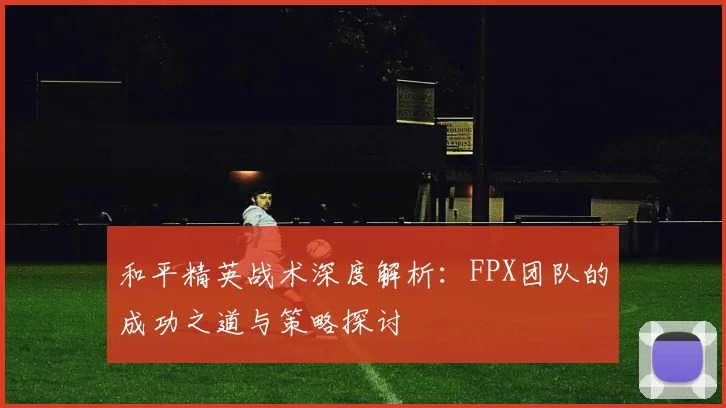 和平精英战术深度解析：FPX团队的成功之道与策略探讨