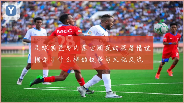 足球明星与内蒙古朋友的深厚情谊揭示了什么样的故事与文化交流