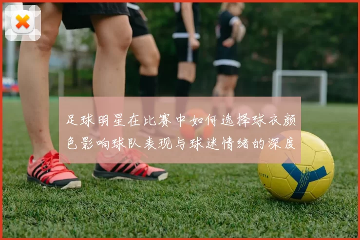 足球明星在比赛中如何选择球衣颜色影响球队表现与球迷情绪的深度分析