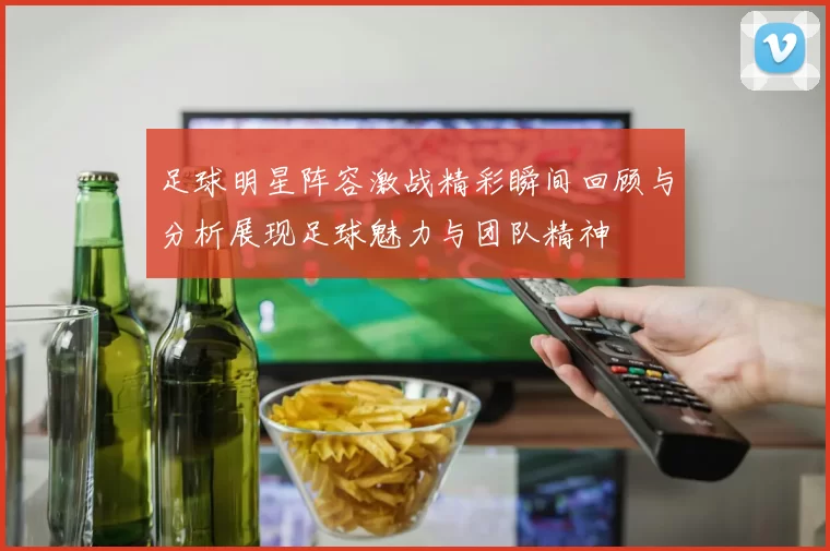 足球明星阵容激战精彩瞬间回顾与分析展现足球魅力与团队精神